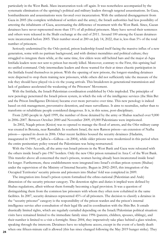 particularly in the West Bank. Mass incarceration took off again, It was nonetheless accompanied by the
systematic elimination of the uprising’ politcal and miliary leaders through targeted assassinations, In Gaza,
bombardments and assassinations were favored over incarceration. With the unilateral disengagement from
‘Gaza in 2005 (the complete withdrawal of setlers and the arms), the Israeli authorities had ess possbiliey of
arresting the inhabitants of Gaza, accentuating the difference of treatment with the West Bank. Since, Gazan
detainees have never represented more than 15% of all politcal prisoners. Many have served their sentences
and others were released in the Shalit exchange atthe end of 2011, Around 10) among the Gavan detainees
‘were incarcerated before 2005. Their number stood at 200 on July 14, 2022, thats less than 5Y% of the total
number of prisoners,

Seriously undermined by the Oslo period, prison leadership Found itself Facing the massive influx of new
generation, some with no partisan background, and with distinct mentalities and politcal culture; they
struguled to integrate them while, at the same time, few elders were sill behind bars and the major al-Aqsa
Intifada leaders were not sent to prison but mostly killed. Moreover, contrary to the Firs, this uprising had
ro unified command, Only intermediate leaders and those wanted for their at times chaotic patticipation in
the Intifica found themselves in prison, With the opening of new prisons, the longest standing detainees
‘were dispersed to stop them training new prisoners, while others did not sufficiently take the measure of the
role they should have played vis-i-vs the young artvals, This breakdown in generational transmission and
lack of guidance accelerated the weakening ofthe Prisoners’ Movement.

With the Intifada, che Isrcli-Paestinian coordination established by Oslo imploded. The principles of
new penology penetrated the Istch prison system, in which the roe ofthe intelligence services (the Shin Bet
and the Prison Intelligence Division) became ever more pervasive overtime, This new penology is indeed
based on risk management, preventative detention, and mass surveillance. It sims to neutralize, rather than to
transform or rehabilitate peuple considered dangerous. Iti, inthis sense, post-diseiplinary

From 2,085 people in April 1999, the number of those detained by the army or Shabas reached over 9,000
‘in 2006-2007. Between October 2000 and November 2000, 69,000 Palestinians were imprisoned,

In 2002, Nagab prison (Kisiot) was re-opened to manage the lood of arrests, and the Ofer military camp
was created in Betunia, near Ramallah. In southern Istael, the new Ramon prison—an extension of Nafha
prison— opened its doors in 2006, Other recent faites housed the security detainees (Hadarim,
inaugurated in 1999, ot Jalbu"s—Gilbos—in 2004), while older prisons were modernized in this period when.
the entre penitentiary poliey toward the Palestinians was being resteuctared,

With the Oslo Accords, ll dhe army-run Israeli prisons in the West Bank and Gaza were relocated with
the othets inside Israels pre-1967 borders, Only the new Ofer prison remained in Arca C of the West Bank
‘This transfer above all concerned the men’s prisons, women having already been incarcerated inside Israel
for longer. Furthermore, these establishments were integrated into Israels civilian prion system (Shabas)
under the supervision of the Ministry of Internal Security, Begun in 2002-2003, this integration ofthe
‘Occupied Territories’ security prisons and prisoners into Shabas’ fold was completed in 2009,

"The integration into Israe’s prison system formalized the ethno-national Palestinian and Arab)
dimension of the security prisoner eategory, The detention tights and duties i implied were defined by
‘Shabas regulations, albeit without them formal
dlistingushing them from the common law prisoners with whom they often now cohabited in the same
facilites. In 2007, security detainees represented 45% of all prisoners, The decision to clasify a detainee in
the “security prisoner” category is the responsibilty of the prison warden and the prison’ intesnal
intelligence service afer consultation of their legal file and in coordination with the Shin Bet. Ie entails
drastically limited rights, which are regulasy curtailed depending on the Isracli/Palestinian poiial situation:
visits have remained limited tothe immediate family since 1996 (parents, children, spouses, siblings), and
their number is limited to a vist a fortnight Since 2004, they imperatvely take place behind a glass windows,
speaking through the intercom, Detainees have no telephone access, exeept inthe event ofa family death
‘when one fiftcen-minute calls allowed (this has since changed following the May 2019 hunger strike). They

 

 

 

 

y becoming & legal provision, It was a question of

  

